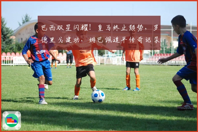 巴西双星闪耀!皇马终止颓势,罗德里戈建功,姆巴佩追平传奇记录