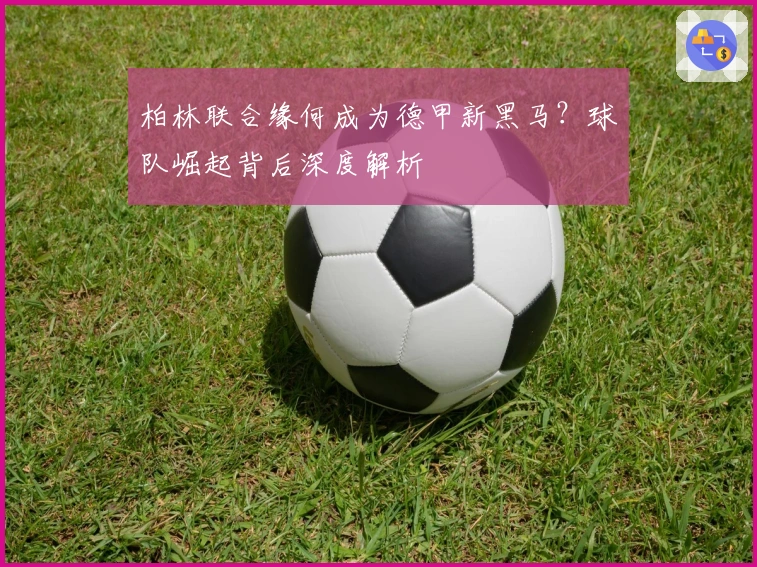 柏林联合缘何成为德甲新黑马？球队崛起背后深度解析