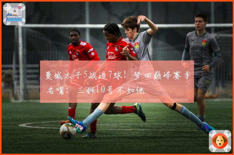 曼城太子5战造7球！梦回巅峰赛季 名嘴：三狮10号不如他