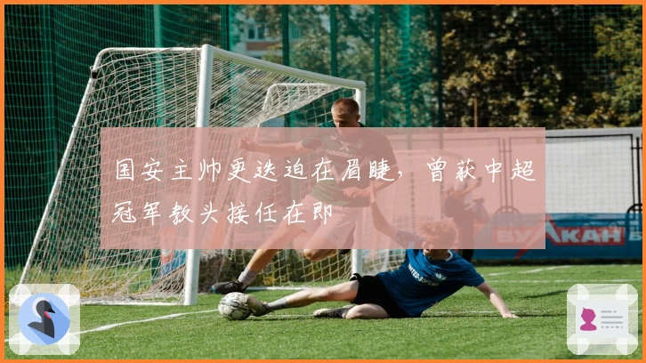 国安主帅更迭迫在眉睫，曾获中超冠军教头接任在即