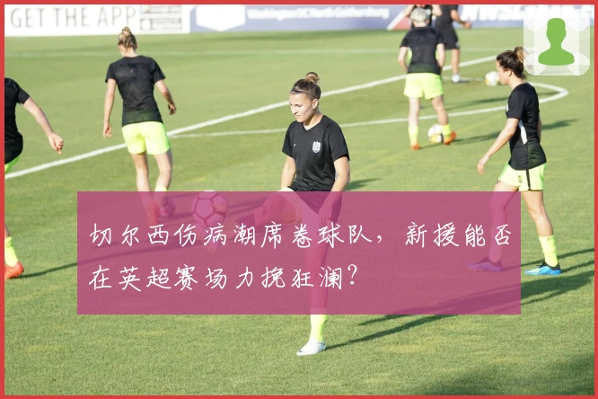 切尔西伤病潮席卷球队，新援能否在英超赛场力挽狂澜？