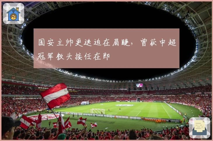 国安主帅更迭迫在眉睫，曾获中超冠军教头接任在即
