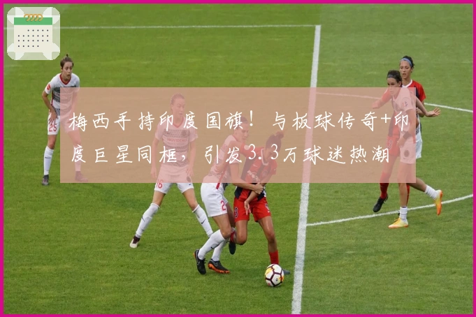 梅西手持印度国旗！与板球传奇+印度巨星同框，引发3.3万球迷热潮