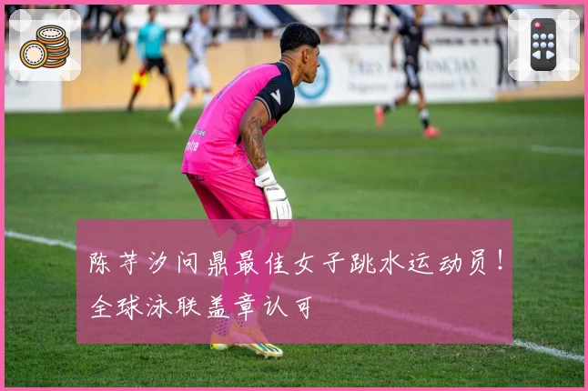 陈芋汐问鼎最佳女子跳水运动员！全球泳联盖章认可