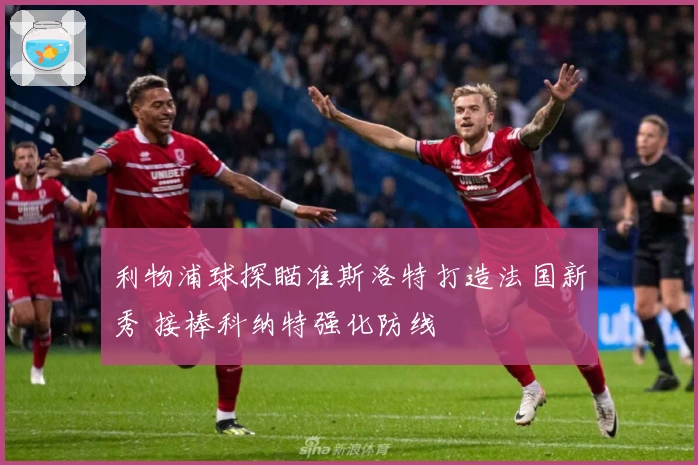 利物浦球探瞄准斯洛特打造法国新秀 接棒科纳特强化防线