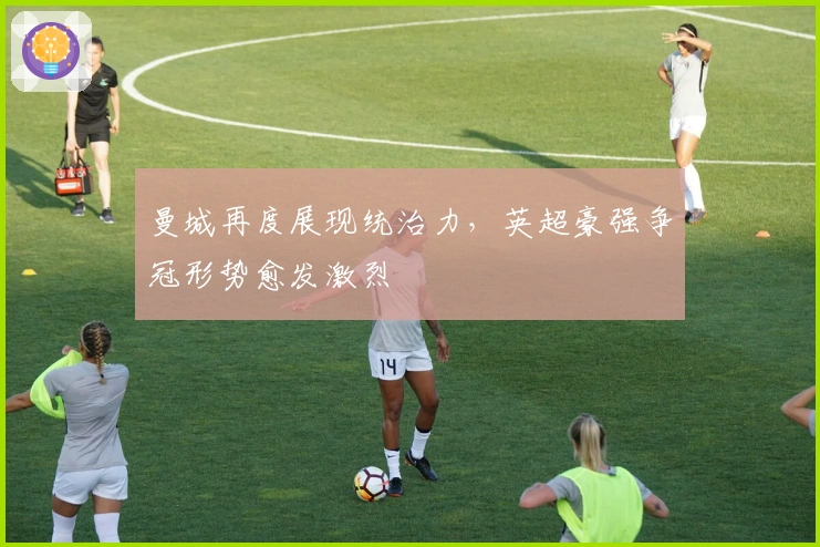 曼城再度展现统治力，英超豪强争冠形势愈发激烈